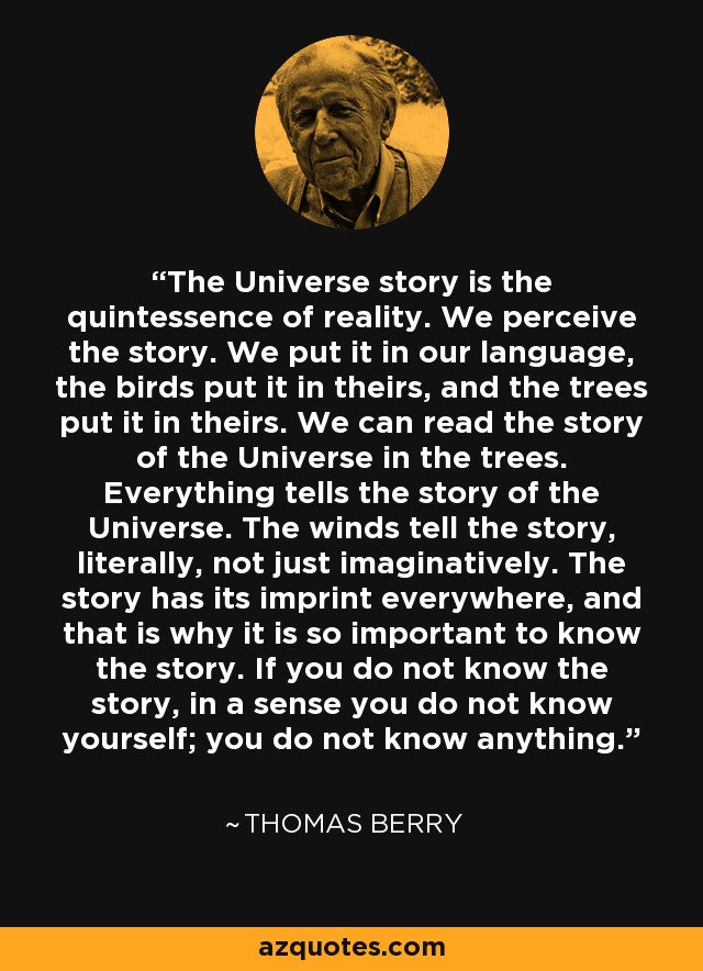 The Universe story is the quintessence of reality. We perceive the story. We put it in our language, the birds put it in theirs, and the trees put it in theirs. We can read the story of the Universe in the trees. Everything tells the story of the Universe. The winds tell the story, literally, not just imaginatively. The story has its imprint everywhere, and that is why it is so important to know the story. If you do not know the story, in a sense you do not know yourself; you do not know anything. - Thomas Berry