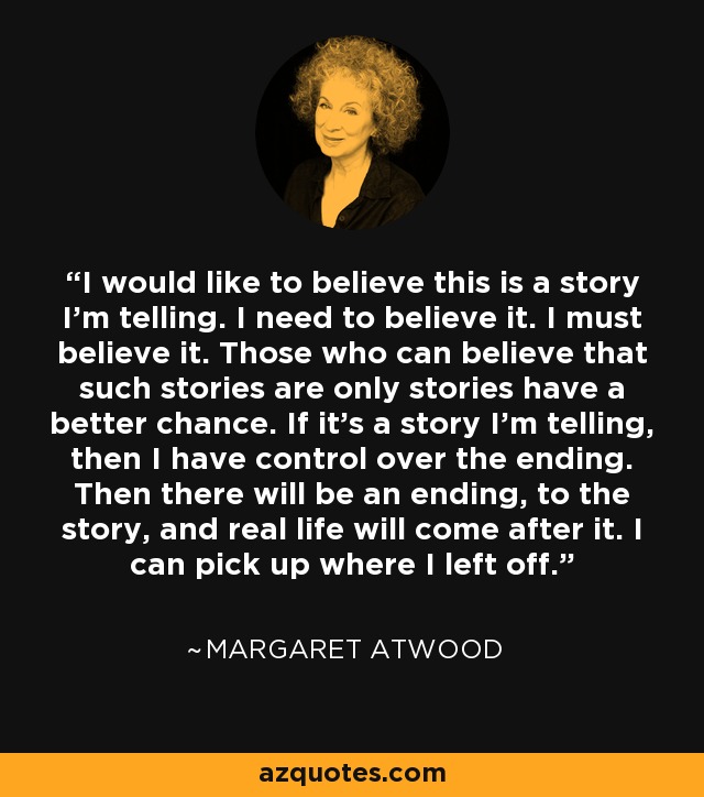 I would like to believe this is a story I’m telling. I need to believe it. I must believe it. Those who can believe that such stories are only stories have a better chance. If it’s a story I’m telling, then I have control over the ending. Then there will be an ending, to the story, and real life will come after it. I can pick up where I left off. - Margaret Atwood