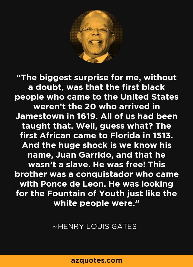 The biggest surprise for me, without a doubt, was that the first black people who came to the United States weren't the 20 who arrived in Jamestown in 1619. All of us had been taught that. Well, guess what? The first African came to Florida in 1513. And the huge shock is we know his name, Juan Garrido, and that he wasn't a slave. He was free! This brother was a conquistador who came with Ponce de Leon. He was looking for the Fountain of Youth just like the white people were. - Henry Louis Gates