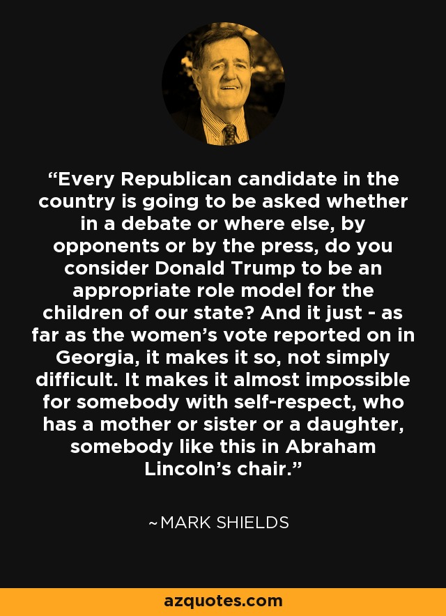 Every Republican candidate in the country is going to be asked whether in a debate or where else, by opponents or by the press, do you consider Donald Trump to be an appropriate role model for the children of our state? And it just - as far as the women's vote reported on in Georgia, it makes it so, not simply difficult. It makes it almost impossible for somebody with self-respect, who has a mother or sister or a daughter, somebody like this in Abraham Lincoln's chair. - Mark Shields