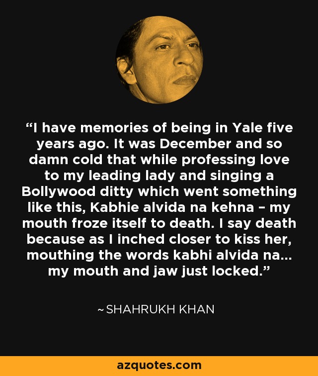 I have memories of being in Yale five years ago. It was December and so damn cold that while professing love to my leading lady and singing a Bollywood ditty which went something like this, Kabhie alvida na kehna – my mouth froze itself to death. I say death because as I inched closer to kiss her, mouthing the words kabhi alvida na… my mouth and jaw just locked. - Shahrukh Khan