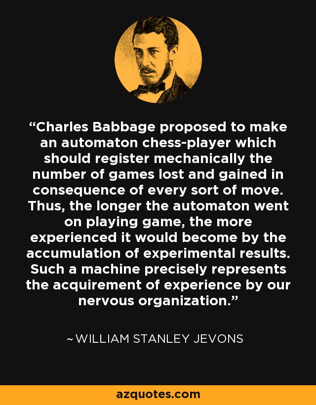 Charles Babbage proposed to make an automaton chess-player which should register mechanically the number of games lost and gained in consequence of every sort of move. Thus, the longer the automaton went on playing game, the more experienced it would become by the accumulation of experimental results. Such a machine precisely represents the acquirement of experience by our nervous organization. - William Stanley Jevons