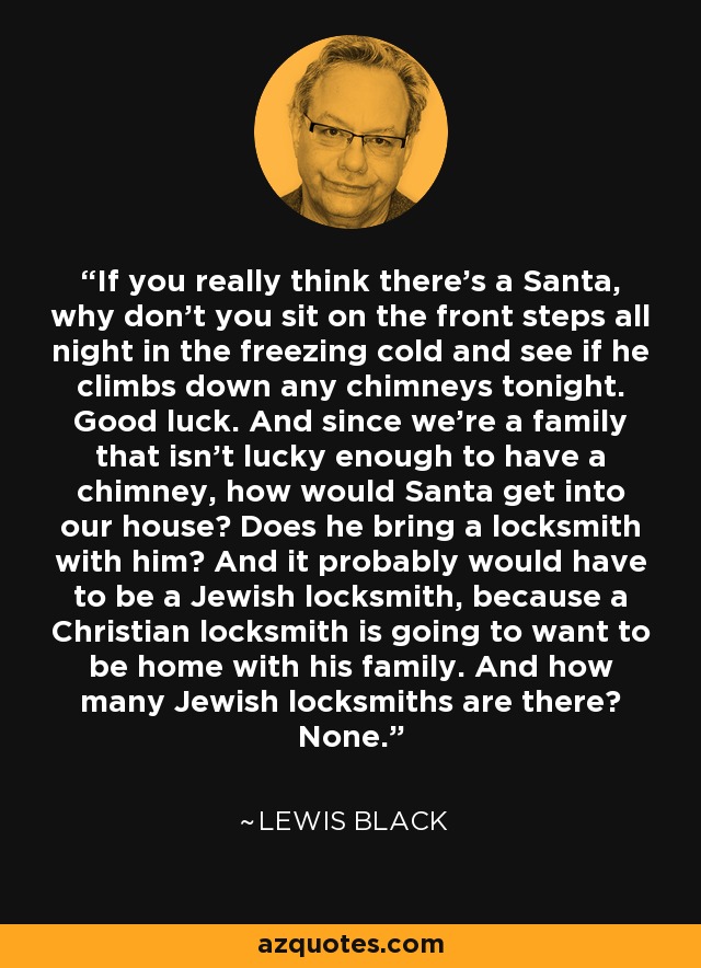 If you really think there's a Santa, why don't you sit on the front steps all night in the freezing cold and see if he climbs down any chimneys tonight. Good luck. And since we're a family that isn't lucky enough to have a chimney, how would Santa get into our house? Does he bring a locksmith with him? And it probably would have to be a Jewish locksmith, because a Christian locksmith is going to want to be home with his family. And how many Jewish locksmiths are there? None. - Lewis Black