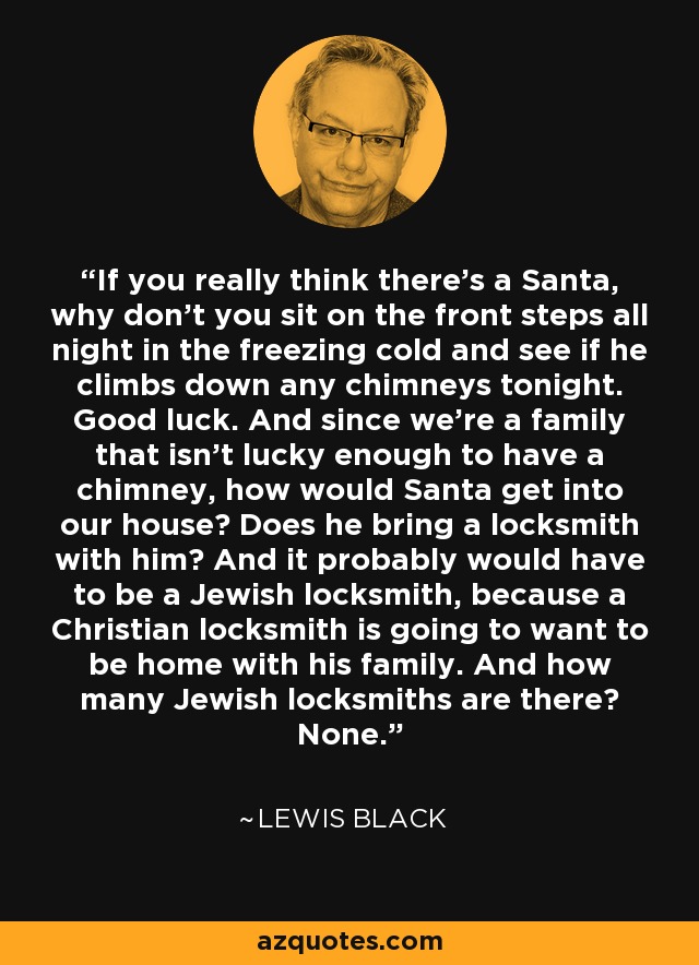If you really think there's a Santa, why don't you sit on the front steps all night in the freezing cold and see if he climbs down any chimneys tonight. Good luck. And since we're a family that isn't lucky enough to have a chimney, how would Santa get into our house? Does he bring a locksmith with him? And it probably would have to be a Jewish locksmith, because a Christian locksmith is going to want to be home with his family. And how many Jewish locksmiths are there? None. - Lewis Black