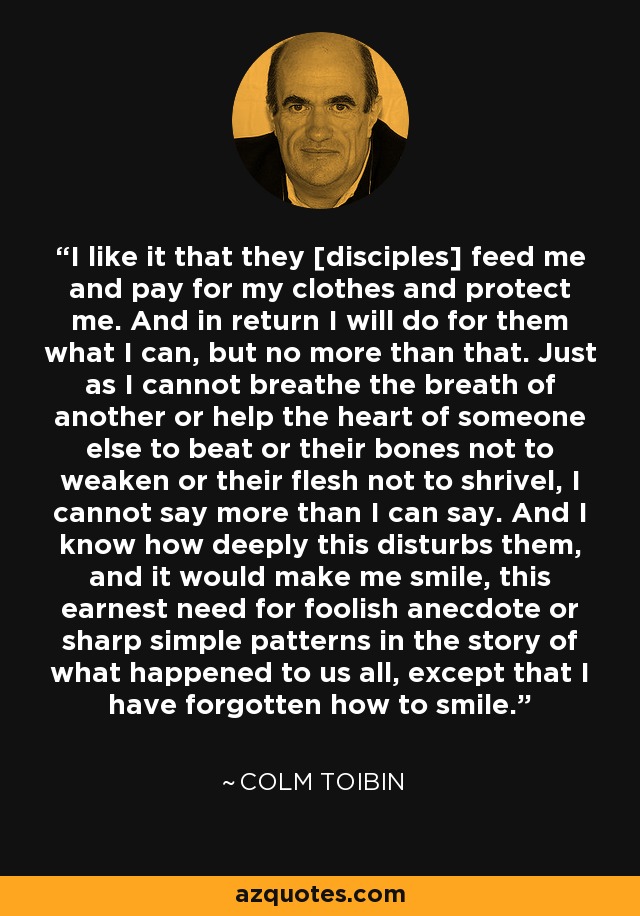 I like it that they [disciples] feed me and pay for my clothes and protect me. And in return I will do for them what I can, but no more than that. Just as I cannot breathe the breath of another or help the heart of someone else to beat or their bones not to weaken or their flesh not to shrivel, I cannot say more than I can say. And I know how deeply this disturbs them, and it would make me smile, this earnest need for foolish anecdote or sharp simple patterns in the story of what happened to us all, except that I have forgotten how to smile. - Colm Toibin