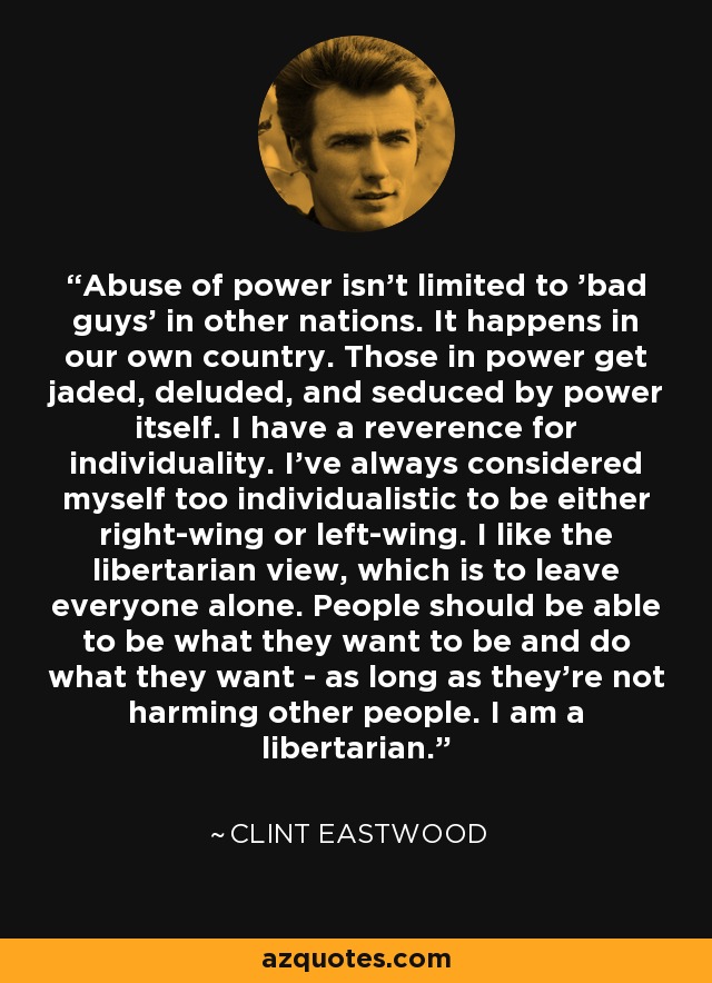 Abuse of power isn't limited to 'bad guys' in other nations. It happens in our own country. Those in power get jaded, deluded, and seduced by power itself. I have a reverence for individuality. I've always considered myself too individualistic to be either right-wing or left-wing. I like the libertarian view, which is to leave everyone alone. People should be able to be what they want to be and do what they want - as long as they're not harming other people. I am a libertarian. - Clint Eastwood