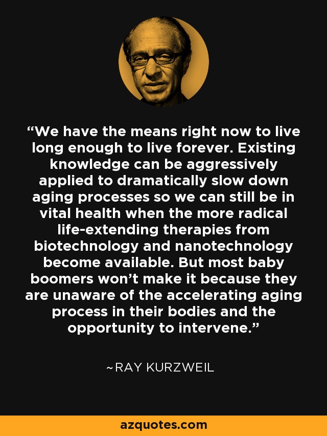 We have the means right now to live long enough to live forever. Existing knowledge can be aggressively applied to dramatically slow down aging processes so we can still be in vital health when the more radical life-extending therapies from biotechnology and nanotechnology become available. But most baby boomers won't make it because they are unaware of the accelerating aging process in their bodies and the opportunity to intervene. - Ray Kurzweil