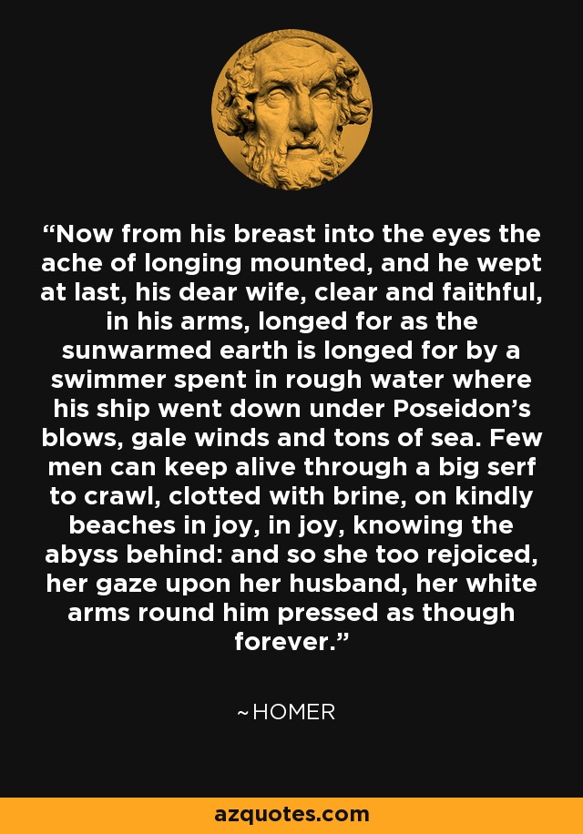 Now from his breast into the eyes the ache of longing mounted, and he wept at last, his dear wife, clear and faithful, in his arms, longed for as the sunwarmed earth is longed for by a swimmer spent in rough water where his ship went down under Poseidon's blows, gale winds and tons of sea. Few men can keep alive through a big serf to crawl, clotted with brine, on kindly beaches in joy, in joy, knowing the abyss behind: and so she too rejoiced, her gaze upon her husband, her white arms round him pressed as though forever. - Homer