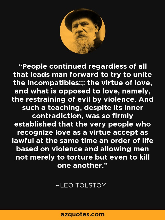 People continued regardless of all that leads man forward to try to unite the incompatibles:;: the virtue of love, and what is opposed to love, namely, the restraining of evil by violence. And such a teaching, despite its inner contradiction, was so firmly established that the very people who recognize love as a virtue accept as lawful at the same time an order of life based on violence and allowing men not merely to torture but even to kill one another. - Leo Tolstoy