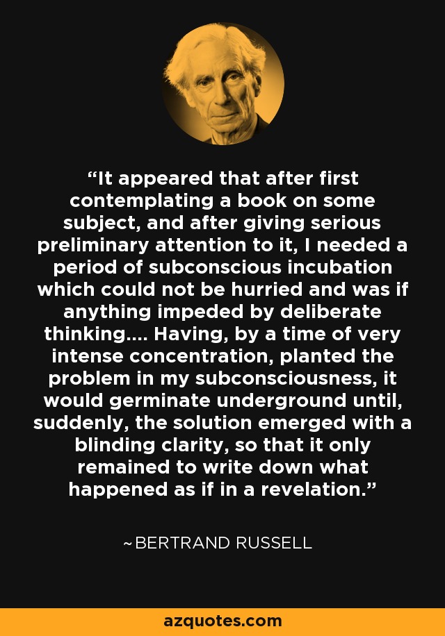 It appeared that after first contemplating a book on some subject, and after giving serious preliminary attention to it, I needed a period of subconscious incubation which could not be hurried and was if anything impeded by deliberate thinking.... Having, by a time of very intense concentration, planted the problem in my subconsciousness, it would germinate underground until, suddenly, the solution emerged with a blinding clarity, so that it only remained to write down what happened as if in a revelation. - Bertrand Russell