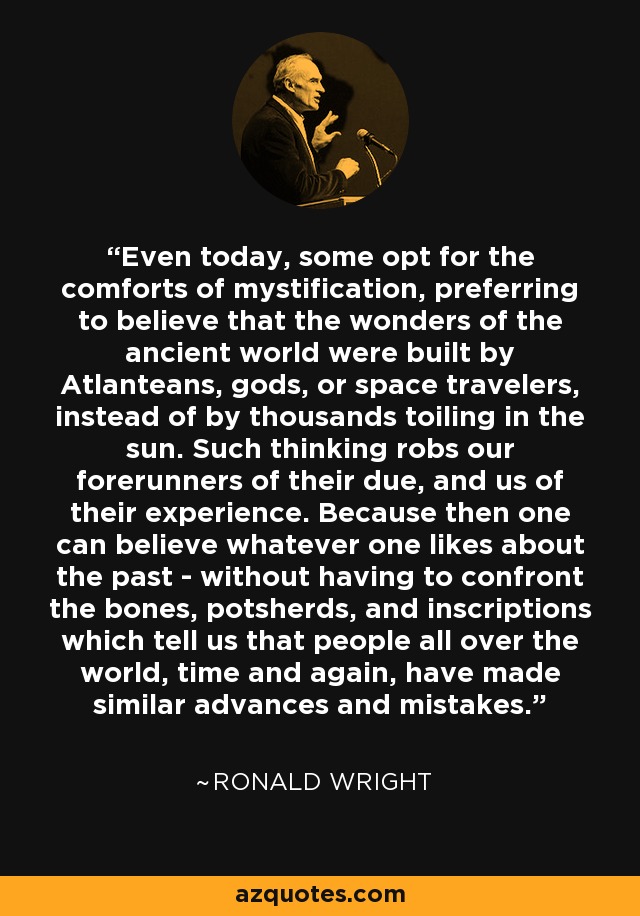 Even today, some opt for the comforts of mystification, preferring to believe that the wonders of the ancient world were built by Atlanteans, gods, or space travelers, instead of by thousands toiling in the sun. Such thinking robs our forerunners of their due, and us of their experience. Because then one can believe whatever one likes about the past - without having to confront the bones, potsherds, and inscriptions which tell us that people all over the world, time and again, have made similar advances and mistakes. - Ronald Wright