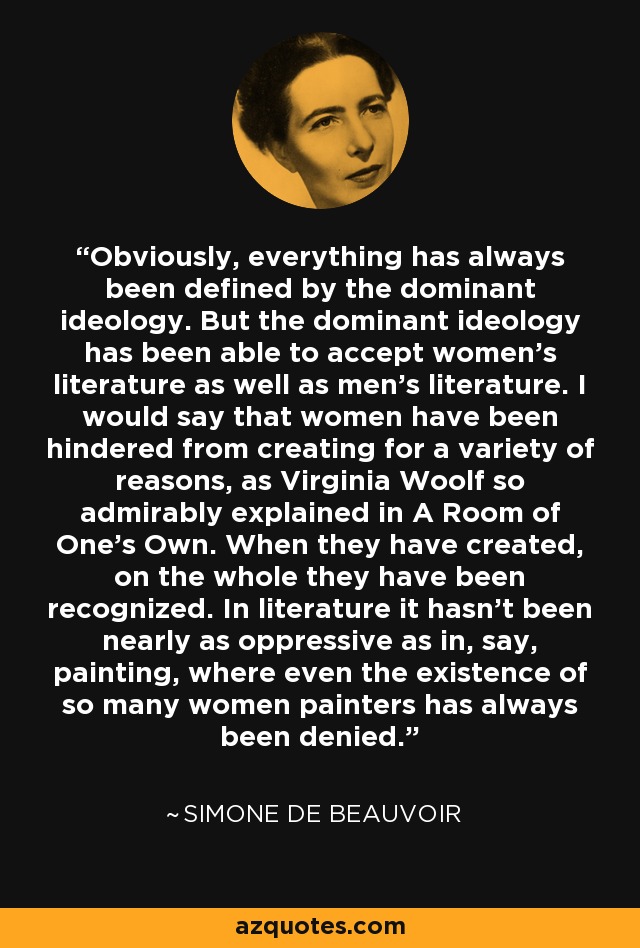 Obviously, everything has always been defined by the dominant ideology. But the dominant ideology has been able to accept women's literature as well as men's literature. I would say that women have been hindered from creating for a variety of reasons, as Virginia Woolf so admirably explained in A Room of One's Own. When they have created, on the whole they have been recognized. In literature it hasn't been nearly as oppressive as in, say, painting, where even the existence of so many women painters has always been denied. - Simone de Beauvoir