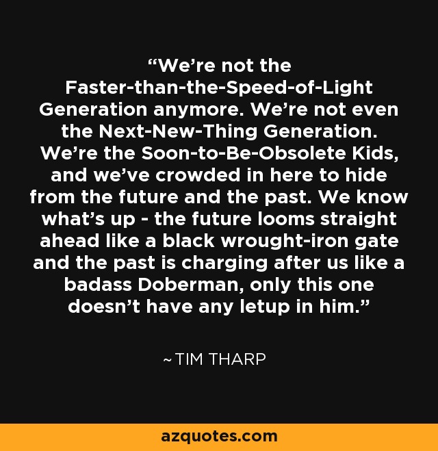 We're not the Faster-than-the-Speed-of-Light Generation anymore. We're not even the Next-New-Thing Generation. We're the Soon-to-Be-Obsolete Kids, and we've crowded in here to hide from the future and the past. We know what's up - the future looms straight ahead like a black wrought-iron gate and the past is charging after us like a badass Doberman, only this one doesn't have any letup in him. - Tim Tharp