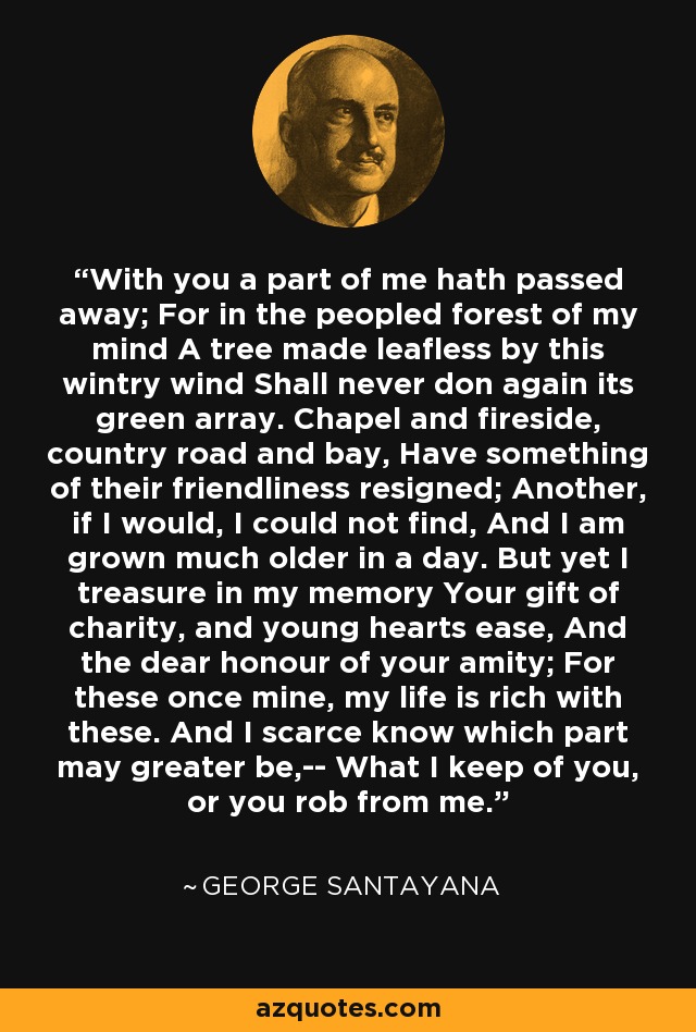 With you a part of me hath passed away; For in the peopled forest of my mind A tree made leafless by this wintry wind Shall never don again its green array. Chapel and fireside, country road and bay, Have something of their friendliness resigned; Another, if I would, I could not find, And I am grown much older in a day. But yet I treasure in my memory Your gift of charity, and young hearts ease, And the dear honour of your amity; For these once mine, my life is rich with these. And I scarce know which part may greater be,-- What I keep of you, or you rob from me. - George Santayana