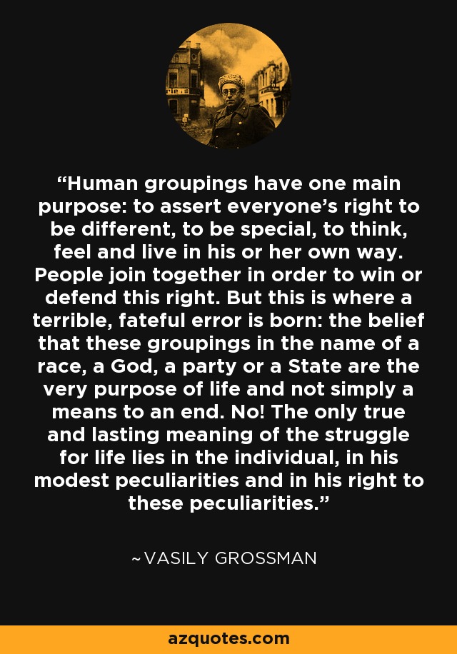 Human groupings have one main purpose: to assert everyone’s right to be different, to be special, to think, feel and live in his or her own way. People join together in order to win or defend this right. But this is where a terrible, fateful error is born: the belief that these groupings in the name of a race, a God, a party or a State are the very purpose of life and not simply a means to an end. No! The only true and lasting meaning of the struggle for life lies in the individual, in his modest peculiarities and in his right to these peculiarities. - Vasily Grossman