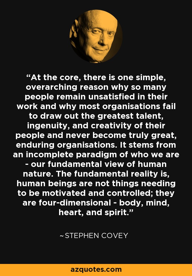 At the core, there is one simple, overarching reason why so many people remain unsatisfied in their work and why most organisations fail to draw out the greatest talent, ingenuity, and creativity of their people and never become truly great, enduring organisations. It stems from an incomplete paradigm of who we are - our fundamental view of human nature. The fundamental reality is, human beings are not things needing to be motivated and controlled; they are four-dimensional - body, mind, heart, and spirit. - Stephen Covey