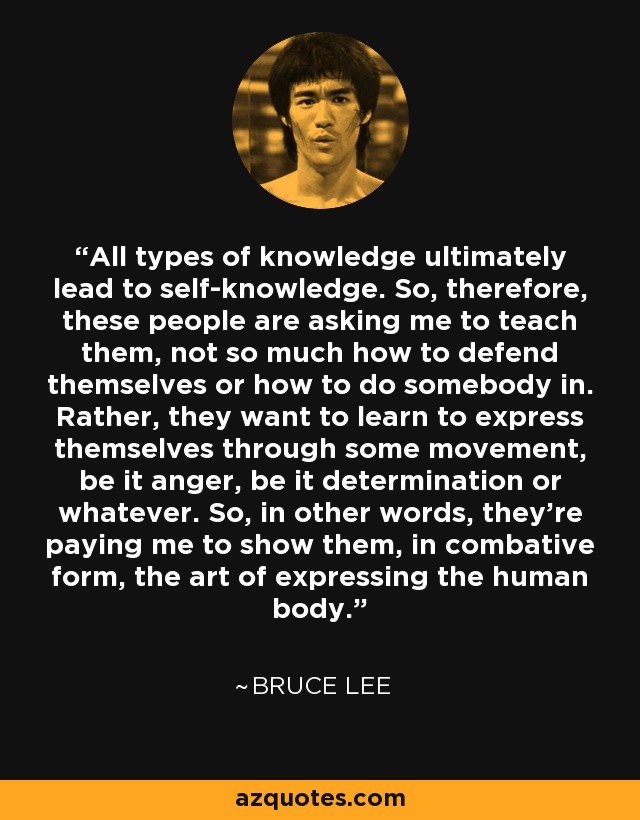 All types of knowledge ultimately lead to self-knowledge. So, therefore, these people are asking me to teach them, not so much how to defend themselves or how to do somebody in. Rather, they want to learn to express themselves through some movement, be it anger, be it determination or whatever. So, in other words, they're paying me to show them, in combative form, the art of expressing the human body. - Bruce Lee