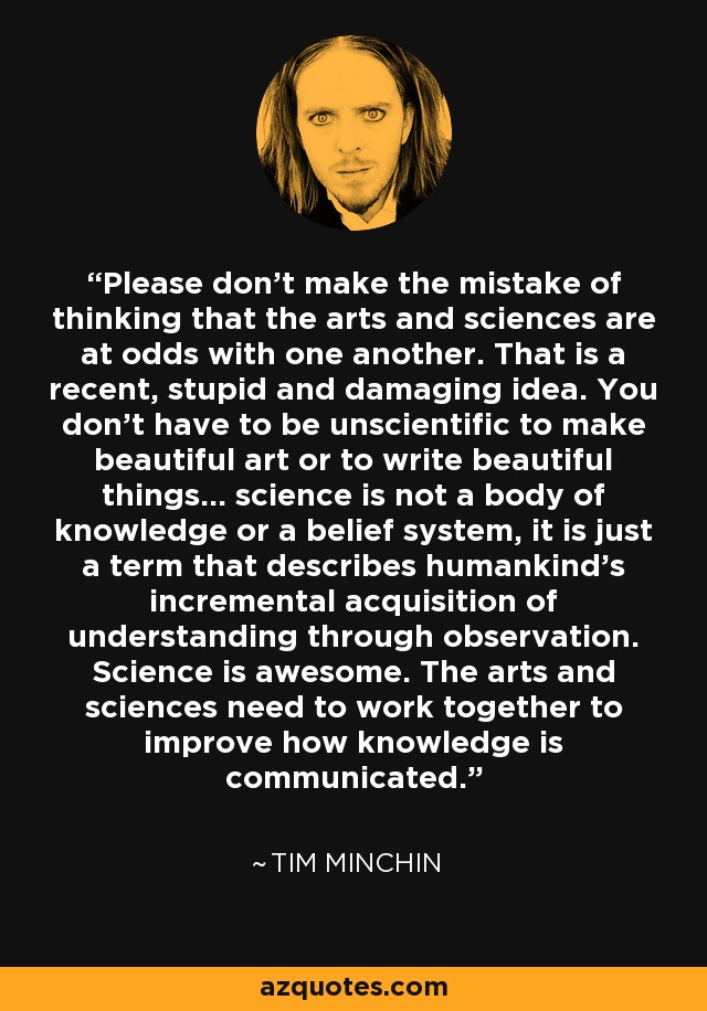 Please don't make the mistake of thinking that the arts and sciences are at odds with one another. That is a recent, stupid and damaging idea. You don't have to be unscientific to make beautiful art or to write beautiful things... science is not a body of knowledge or a belief system, it is just a term that describes humankind's incremental acquisition of understanding through observation. Science is awesome. The arts and sciences need to work together to improve how knowledge is communicated. - Tim Minchin