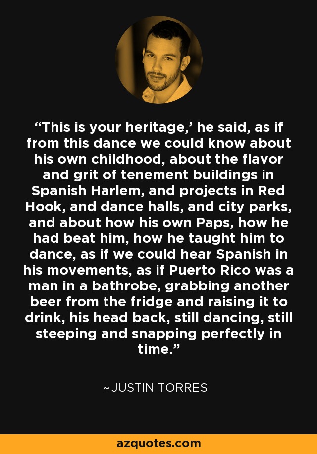 This is your heritage,' he said, as if from this dance we could know about his own childhood, about the flavor and grit of tenement buildings in Spanish Harlem, and projects in Red Hook, and dance halls, and city parks, and about how his own Paps, how he had beat him, how he taught him to dance, as if we could hear Spanish in his movements, as if Puerto Rico was a man in a bathrobe, grabbing another beer from the fridge and raising it to drink, his head back, still dancing, still steeping and snapping perfectly in time. - Justin Torres