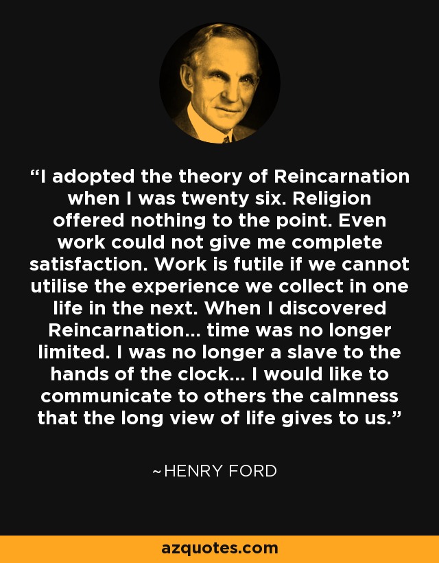 I adopted the theory of Reincarnation when I was twenty six. Religion offered nothing to the point. Even work could not give me complete satisfaction. Work is futile if we cannot utilise the experience we collect in one life in the next. When I discovered Reincarnation... time was no longer limited. I was no longer a slave to the hands of the clock... I would like to communicate to others the calmness that the long view of life gives to us. - Henry Ford