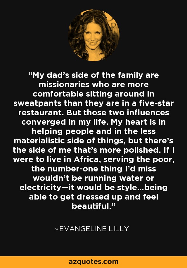 My dad's side of the family are missionaries who are more comfortable sitting around in sweatpants than they are in a five-star restaurant. But those two influences converged in my life. My heart is in helping people and in the less materialistic side of things, but there's the side of me that's more polished. If I were to live in Africa, serving the poor, the number-one thing I'd miss wouldn't be running water or electricity—it would be style...being able to get dressed up and feel beautiful. - Evangeline Lilly