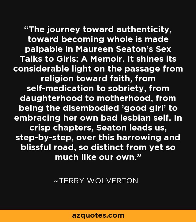 The journey toward authenticity, toward becoming whole is made palpable in Maureen Seaton's Sex Talks to Girls: A Memoir. It shines its considerable light on the passage from religion toward faith, from self-medication to sobriety, from daughterhood to motherhood, from being the disembodied 'good girl' to embracing her own bad lesbian self. In crisp chapters, Seaton leads us, step-by-step, over this harrowing and blissful road, so distinct from yet so much like our own. - Terry Wolverton