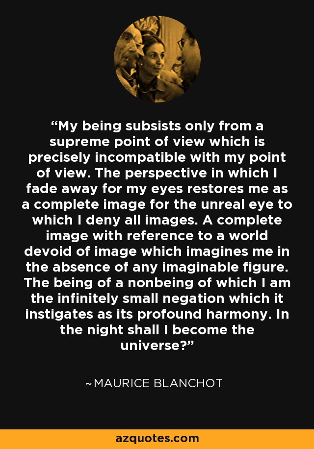 My being subsists only from a supreme point of view which is precisely incompatible with my point of view. The perspective in which I fade away for my eyes restores me as a complete image for the unreal eye to which I deny all images. A complete image with reference to a world devoid of image which imagines me in the absence of any imaginable figure. The being of a nonbeing of which I am the infinitely small negation which it instigates as its profound harmony. In the night shall I become the universe? - Maurice Blanchot