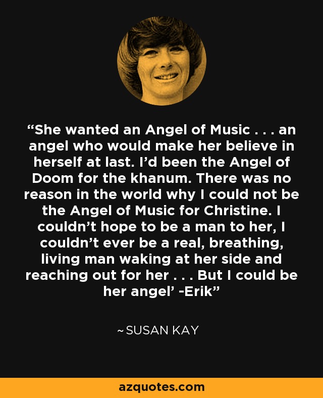 She wanted an Angel of Music . . . an angel who would make her believe in herself at last. I'd been the Angel of Doom for the khanum. There was no reason in the world why I could not be the Angel of Music for Christine. I couldn't hope to be a man to her, I couldn't ever be a real, breathing, living man waking at her side and reaching out for her . . . But I could be her angel' -Erik - Susan Kay