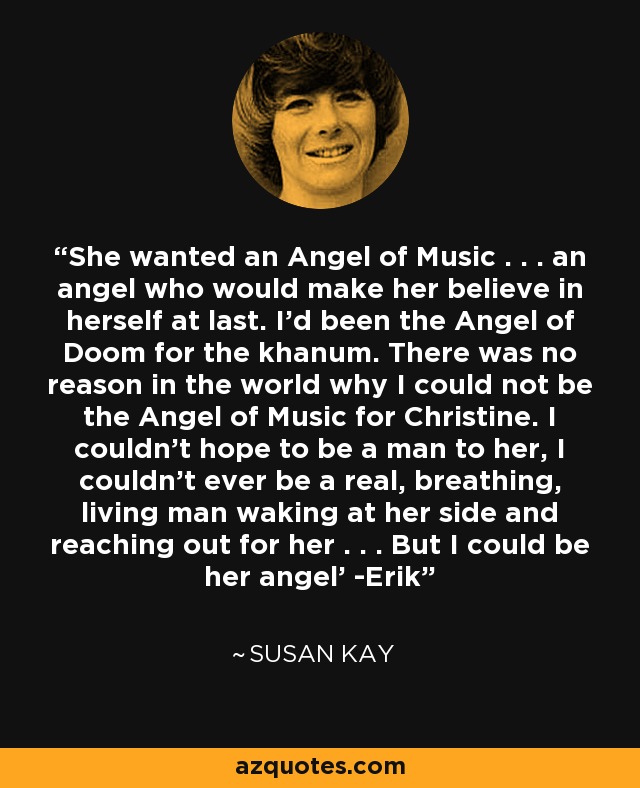 She wanted an Angel of Music . . . an angel who would make her believe in herself at last. I'd been the Angel of Doom for the khanum. There was no reason in the world why I could not be the Angel of Music for Christine. I couldn't hope to be a man to her, I couldn't ever be a real, breathing, living man waking at her side and reaching out for her . . . But I could be her angel' -Erik - Susan Kay