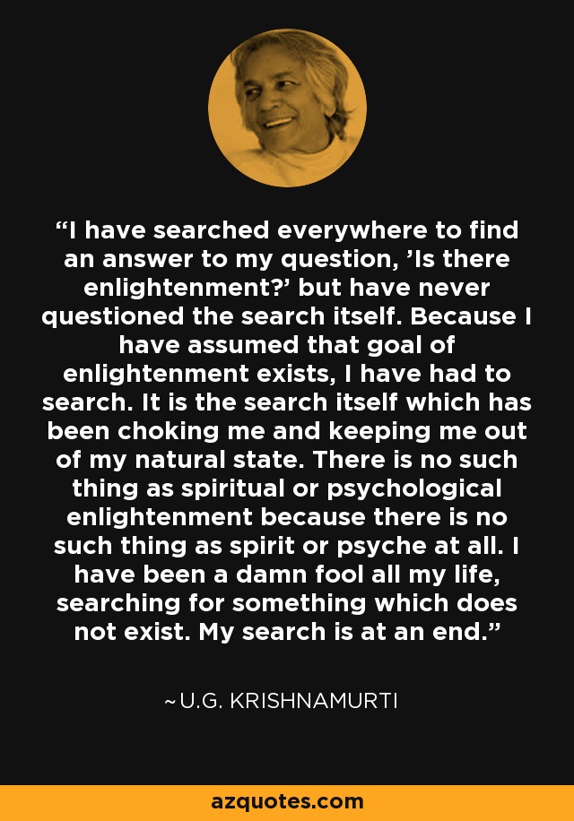 I have searched everywhere to find an answer to my question, 'Is there enlightenment?' but have never questioned the search itself. Because I have assumed that goal of enlightenment exists, I have had to search. It is the search itself which has been choking me and keeping me out of my natural state. There is no such thing as spiritual or psychological enlightenment because there is no such thing as spirit or psyche at all. I have been a damn fool all my life, searching for something which does not exist. My search is at an end. - U.G. Krishnamurti