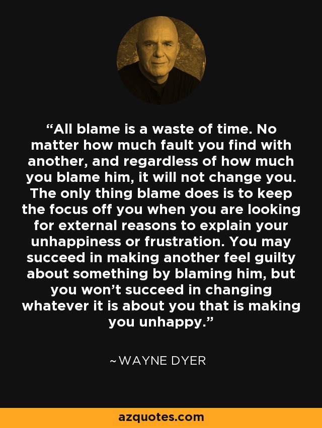 All blame is a waste of time. No matter how much fault you find with another, and regardless of how much you blame him, it will not change you. The only thing blame does is to keep the focus off you when you are looking for external reasons to explain your unhappiness or frustration. You may succeed in making another feel guilty about something by blaming him, but you won't succeed in changing whatever it is about you that is making you unhappy. - Wayne Dyer