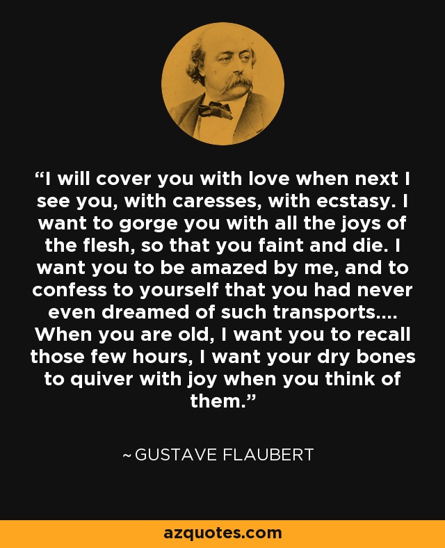 I will cover you with love when next I see you, with caresses, with ecstasy. I want to gorge you with all the joys of the flesh, so that you faint and die. I want you to be amazed by me, and to confess to yourself that you had never even dreamed of such transports.... When you are old, I want you to recall those few hours, I want your dry bones to quiver with joy when you think of them. - Gustave Flaubert