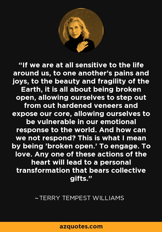 If we are at all sensitive to the life around us, to one another's pains and joys, to the beauty and fragility of the Earth, it is all about being broken open, allowing ourselves to step out from out hardened veneers and expose our core, allowing ourselves to be vulnerable in our emotional response to the world. And how can we not respond? This is what I mean by being 'broken open.' To engage. To love. Any one of these actions of the heart will lead to a personal transformation that bears collective gifts. - Terry Tempest Williams