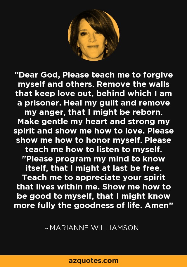 Dear God, Please teach me to forgive myself and others. Remove the walls that keep love out, behind which I am a prisoner. Heal my guilt and remove my anger, that I might be reborn. Make gentle my heart and strong my spirit and show me how to love. Please show me how to honor myself. Please teach me how to listen to myself. 