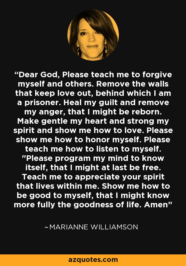 Dear God, Please teach me to forgive myself and others. Remove the walls that keep love out, behind which I am a prisoner. Heal my guilt and remove my anger, that I might be reborn. Make gentle my heart and strong my spirit and show me how to love. Please show me how to honor myself. Please teach me how to listen to myself. 