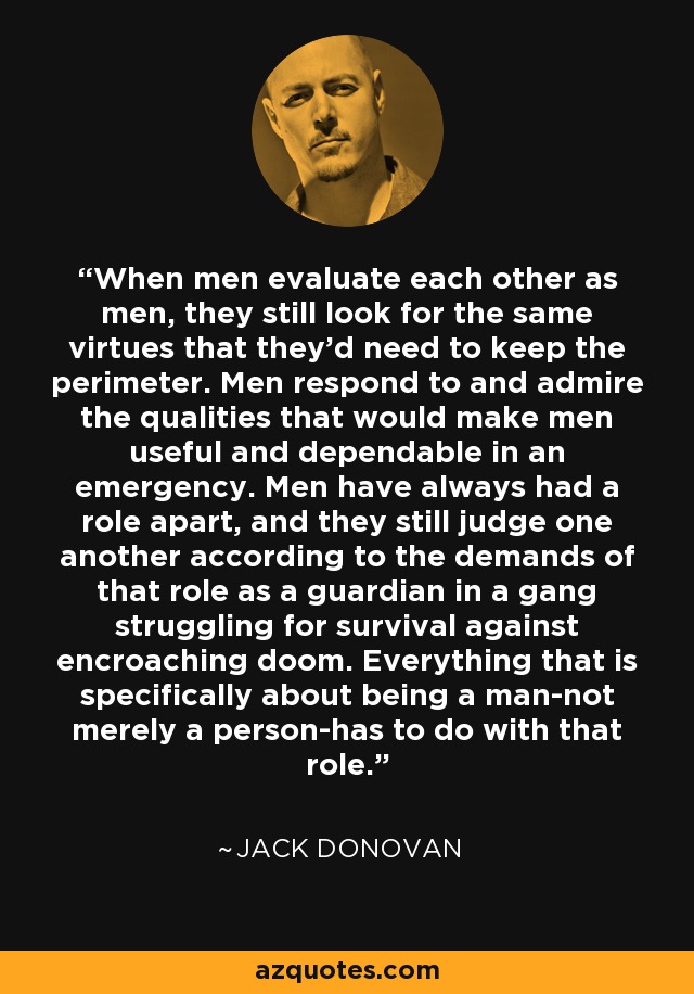 When men evaluate each other as men, they still look for the same virtues that they'd need to keep the perimeter. Men respond to and admire the qualities that would make men useful and dependable in an emergency. Men have always had a role apart, and they still judge one another according to the demands of that role as a guardian in a gang struggling for survival against encroaching doom. Everything that is specifically about being a man-not merely a person-has to do with that role. - Jack Donovan