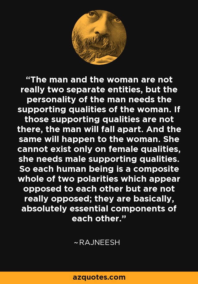 The man and the woman are not really two separate entities, but the personality of the man needs the supporting qualities of the woman. If those supporting qualities are not there, the man will fall apart. And the same will happen to the woman. She cannot exist only on female qualities, she needs male supporting qualities. So each human being is a composite whole of two polarities which appear opposed to each other but are not really opposed; they are basically, absolutely essential components of each other. - Rajneesh