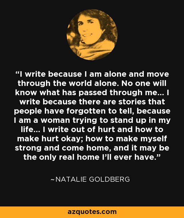 I write because I am alone and move through the world alone. No one will know what has passed through me... I write because there are stories that people have forgotten to tell, because I am a woman trying to stand up in my life... I write out of hurt and how to make hurt okay; how to make myself strong and come home, and it may be the only real home I'll ever have. - Natalie Goldberg