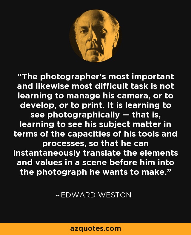 The photographer's most important and likewise most difficult task is not learning to manage his camera, or to develop, or to print. It is learning to see photographically — that is, learning to see his subject matter in terms of the capacities of his tools and processes, so that he can instantaneously translate the elements and values in a scene before him into the photograph he wants to make. - Edward Weston