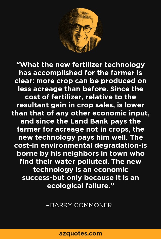 What the new fertilizer technology has accomplished for the farmer is clear: more crop can be produced on less acreage than before. Since the cost of fertilizer, relative to the resultant gain in crop sales, is lower than that of any other economic input, and since the Land Bank pays the farmer for acreage not in crops, the new technology pays him well. The cost-in environmental degradation-is borne by his neighbors in town who find their water polluted. The new technology is an economic success-but only because it is an ecological failure. - Barry Commoner