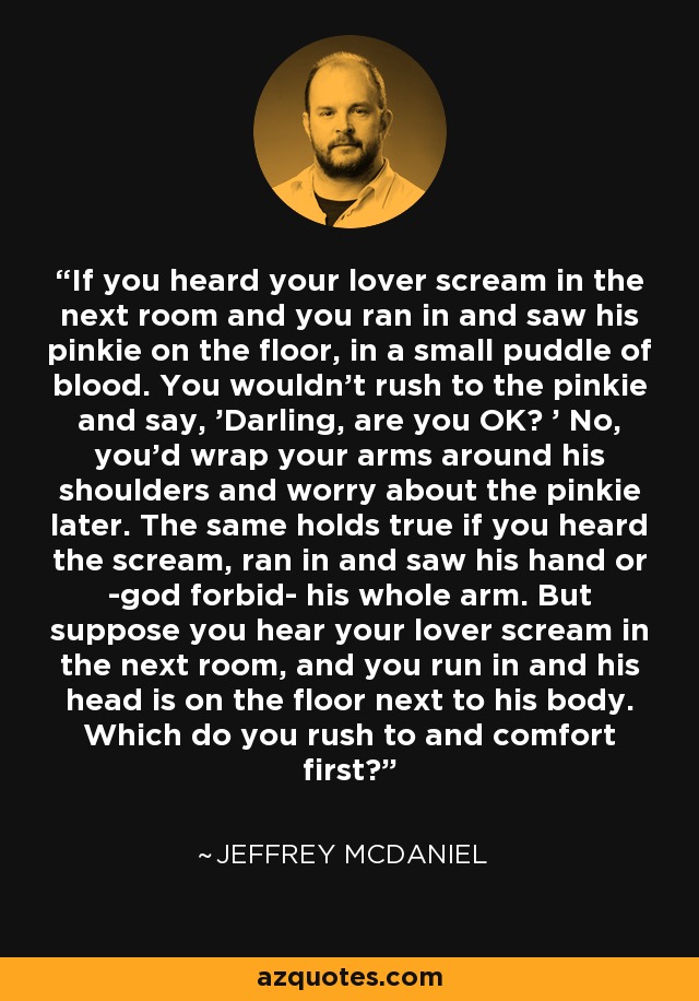 If you heard your lover scream in the next room and you ran in and saw his pinkie on the floor, in a small puddle of blood. You wouldn't rush to the pinkie and say, 'Darling, are you OK? ' No, you'd wrap your arms around his shoulders and worry about the pinkie later. The same holds true if you heard the scream, ran in and saw his hand or -god forbid- his whole arm. But suppose you hear your lover scream in the next room, and you run in and his head is on the floor next to his body. Which do you rush to and comfort first? - Jeffrey McDaniel