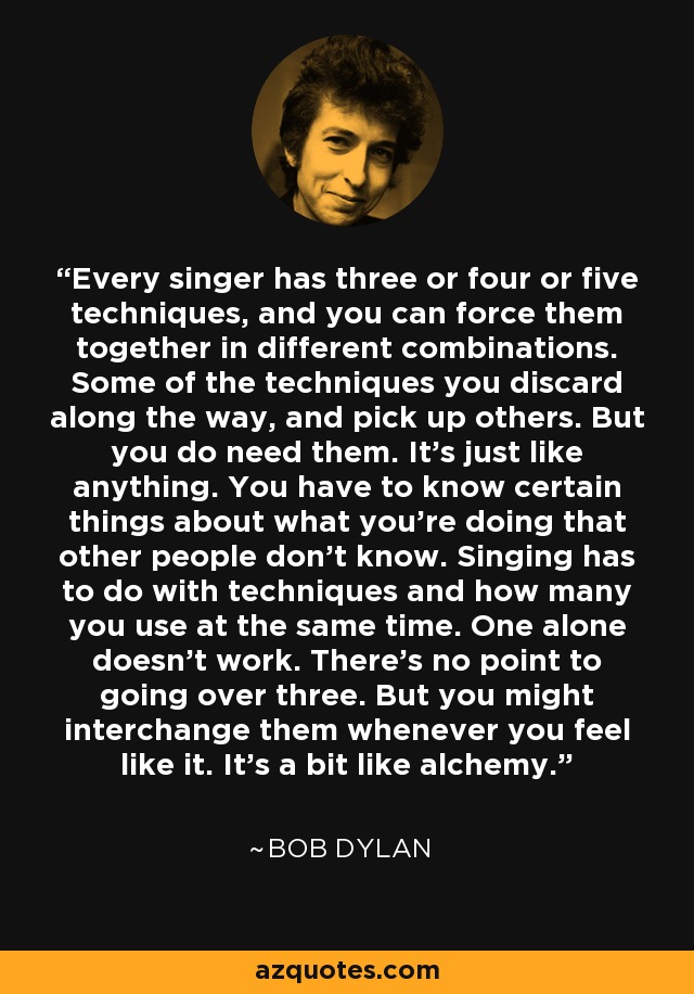 Every singer has three or four or five techniques, and you can force them together in different combinations. Some of the techniques you discard along the way, and pick up others. But you do need them. It's just like anything. You have to know certain things about what you're doing that other people don't know. Singing has to do with techniques and how many you use at the same time. One alone doesn't work. There's no point to going over three. But you might interchange them whenever you feel like it. It's a bit like alchemy. - Bob Dylan
