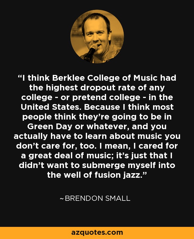 I think Berklee College of Music had the highest dropout rate of any college - or pretend college - in the United States. Because I think most people think they're going to be in Green Day or whatever, and you actually have to learn about music you don't care for, too. I mean, I cared for a great deal of music; it's just that I didn't want to submerge myself into the well of fusion jazz. - Brendon Small