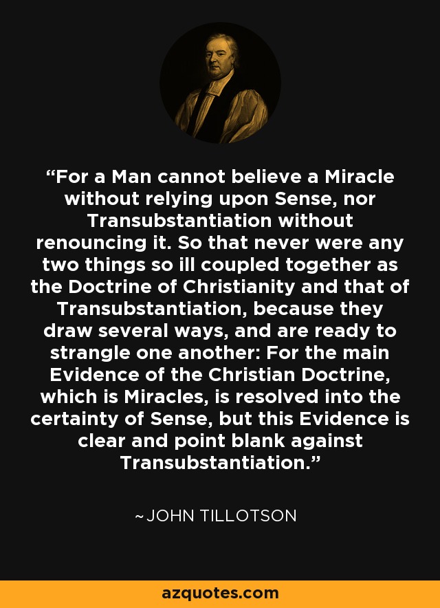 For a Man cannot believe a Miracle without relying upon Sense, nor Transubstantiation without renouncing it. So that never were any two things so ill coupled together as the Doctrine of Christianity and that of Transubstantiation, because they draw several ways, and are ready to strangle one another: For the main Evidence of the Christian Doctrine, which is Miracles, is resolved into the certainty of Sense, but this Evidence is clear and point blank against Transubstantiation. - John Tillotson