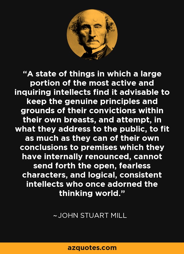 A state of things in which a large portion of the most active and inquiring intellects find it advisable to keep the genuine principles and grounds of their convictions within their own breasts, and attempt, in what they address to the public, to fit as much as they can of their own conclusions to premises which they have internally renounced, cannot send forth the open, fearless characters, and logical, consistent intellects who once adorned the thinking world. - John Stuart Mill