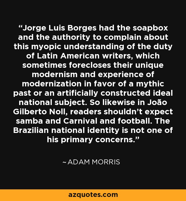 Jorge Luis Borges had the soapbox and the authority to complain about this myopic understanding of the duty of Latin American writers, which sometimes forecloses their unique modernism and experience of modernization in favor of a mythic past or an artificially constructed ideal national subject. So likewise in João Gilberto Noll, readers shouldn't expect samba and Carnival and football. The Brazilian national identity is not one of his primary concerns. - Adam Morris