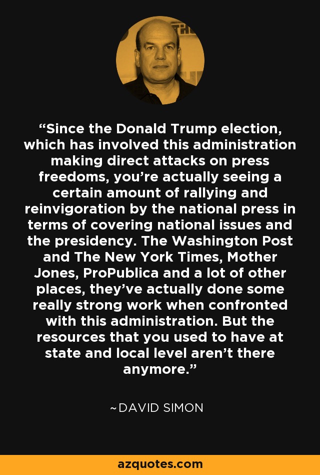 Since the Donald Trump election, which has involved this administration making direct attacks on press freedoms, you're actually seeing a certain amount of rallying and reinvigoration by the national press in terms of covering national issues and the presidency. The Washington Post and The New York Times, Mother Jones, ProPublica and a lot of other places, they've actually done some really strong work when confronted with this administration. But the resources that you used to have at state and local level aren't there anymore. - David Simon
