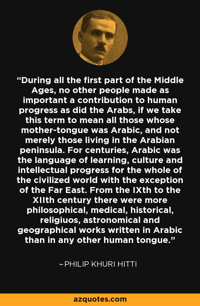 During all the first part of the Middle Ages, no other people made as important a contribution to human progress as did the Arabs, if we take this term to mean all those whose mother-tongue was Arabic, and not merely those living in the Arabian peninsula. For centuries, Arabic was the language of learning, culture and intellectual progress for the whole of the civilized world with the exception of the Far East. From the IXth to the XIIth century there were more philosophical, medical, historical, religiuos, astronomical and geographical works written in Arabic than in any other human tongue. - Philip Khuri Hitti