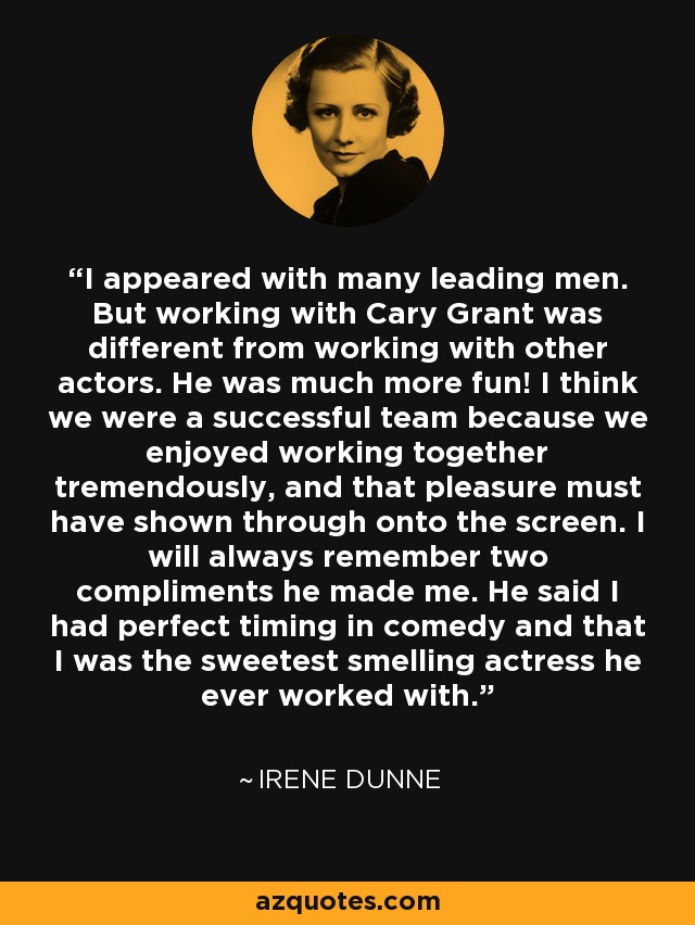 I appeared with many leading men. But working with Cary Grant was different from working with other actors. He was much more fun! I think we were a successful team because we enjoyed working together tremendously, and that pleasure must have shown through onto the screen. I will always remember two compliments he made me. He said I had perfect timing in comedy and that I was the sweetest smelling actress he ever worked with. - Irene Dunne