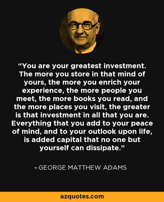 You are your greatest investment. The more you store in that mind of yours, the more you enrich your experience, the more people you meet, the more books you read, and the more places you visit, the greater is that investment in all that you are. Everything that you add to your peace of mind, and to your outlook upon life, is added capital that no one but yourself can dissipate. - George Matthew Adams